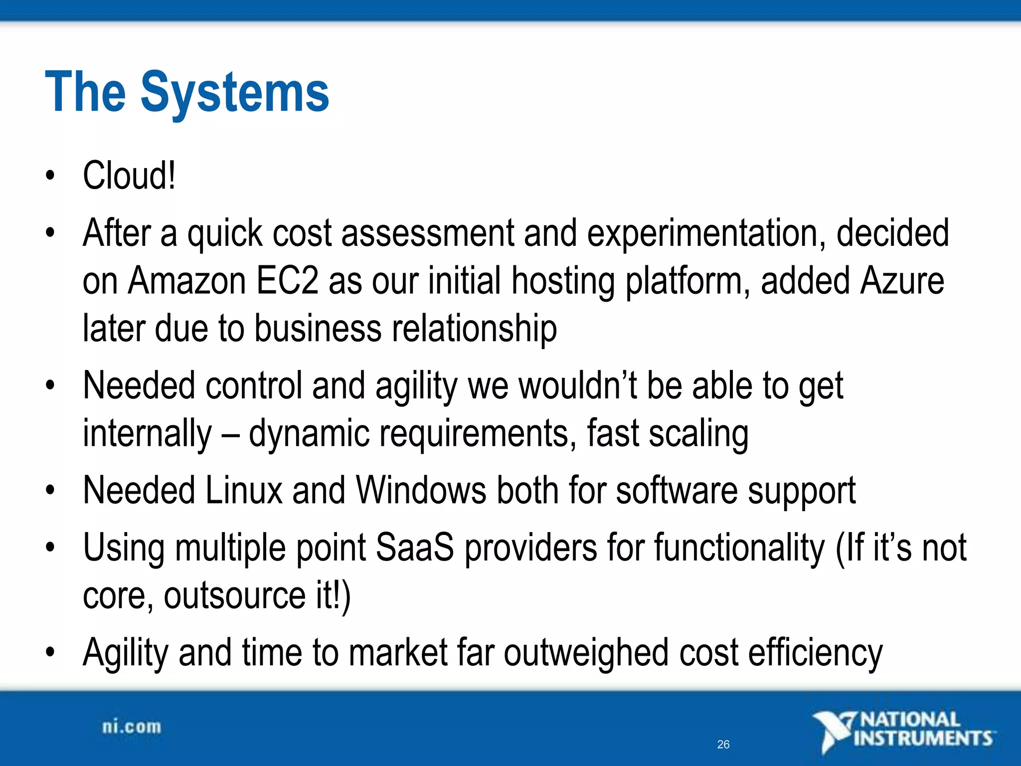 The Systems
• Cloud!
• After a quick cost assessment and experimentation, decided
  on Amazon EC2 as our initial hosting platform, added Azure
  later due to business relationship
• Needed control and agility we wouldn’t be able to get
  internally – dynamic requirements, fast scaling
• Needed Linux and Windows both for software support
• Using multiple point SaaS providers for functionality (If it’s not
  core, outsource it!)
• Agility and time to market far outweighed cost efficiency

                                                 26
 