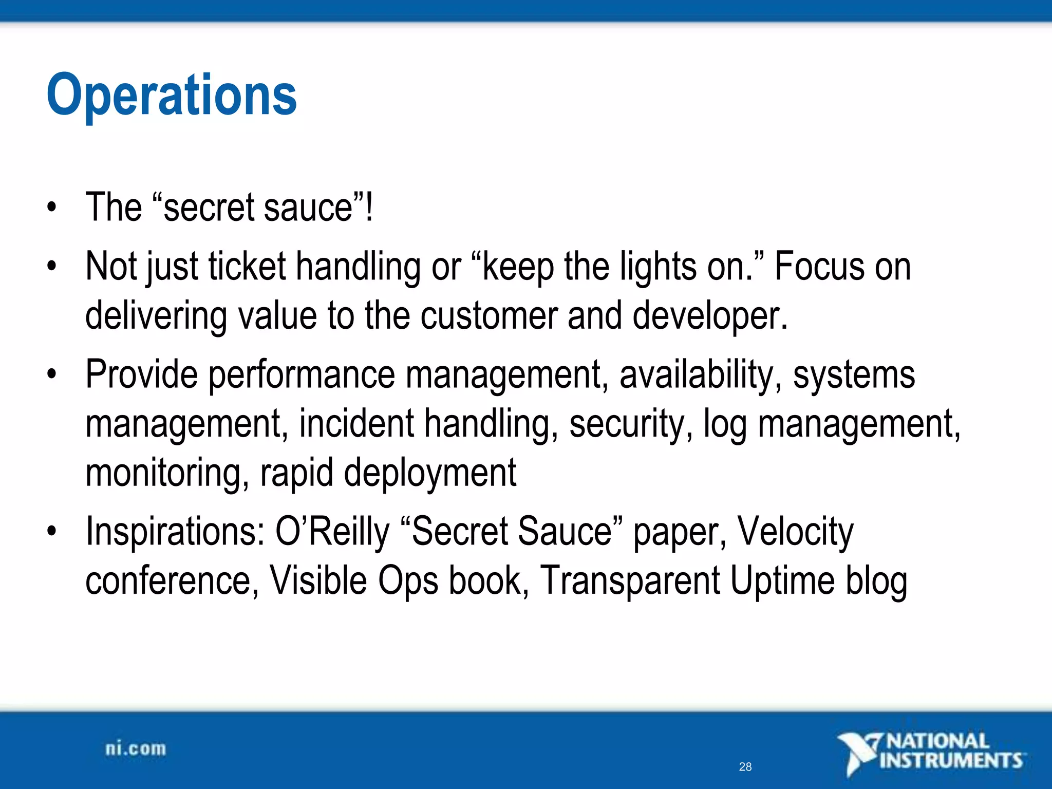 Operations
• The “secret sauce”!
• Not just ticket handling or “keep the lights on.” Focus on
  delivering value to the customer and developer.
• Provide performance management, availability, systems
  management, incident handling, security, log management,
  monitoring, rapid deployment
• Inspirations: O’Reilly “Secret Sauce” paper, Velocity
  conference, Visible Ops book, Transparent Uptime blog



                                             28
 