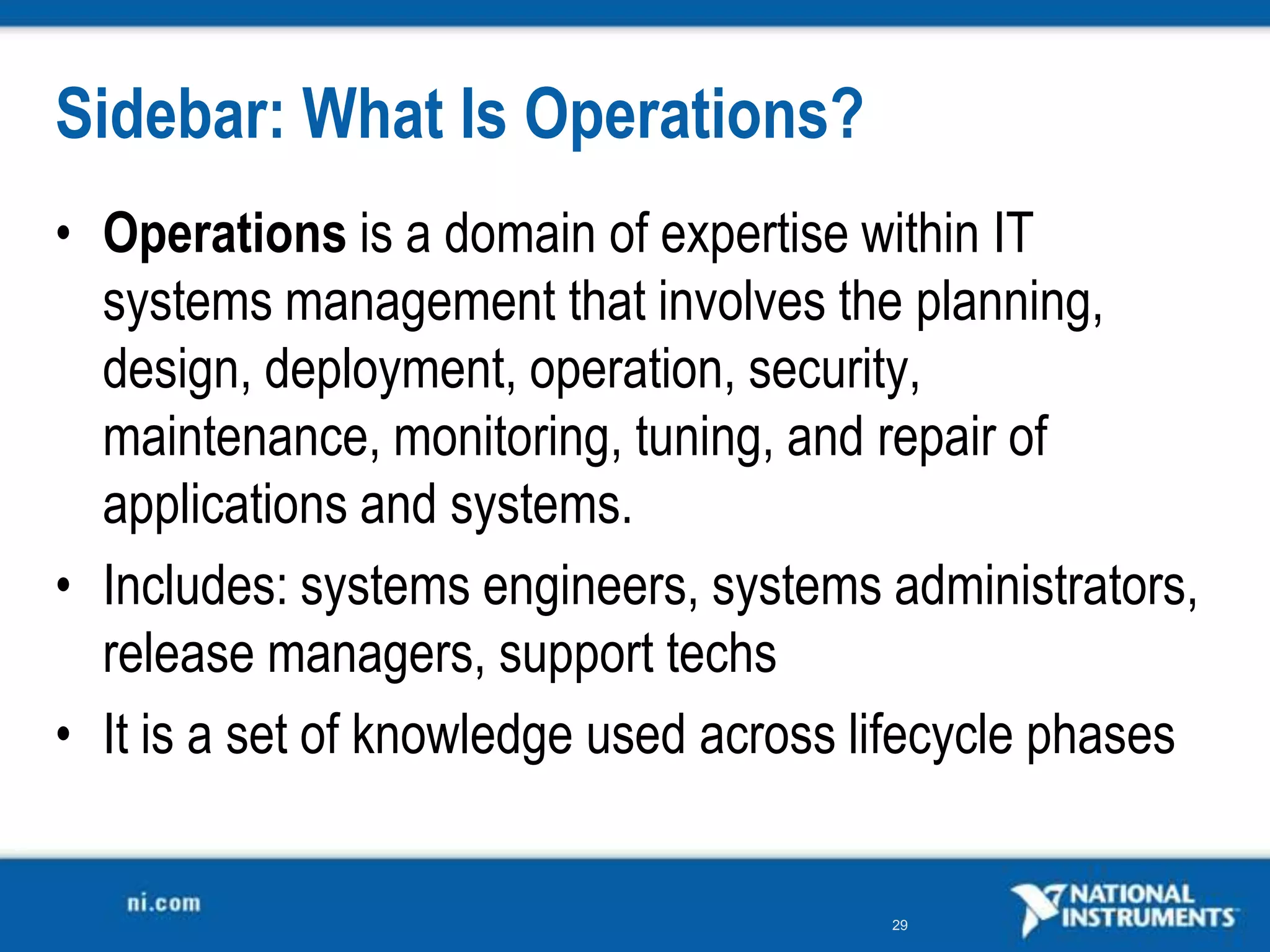 Sidebar: What Is Operations?
• Operations is a domain of expertise within IT
  systems management that involves the planning,
  design, deployment, operation, security,
  maintenance, monitoring, tuning, and repair of
  applications and systems.
• Includes: systems engineers, systems administrators,
  release managers, support techs
• It is a set of knowledge used across lifecycle phases


                                        29
 