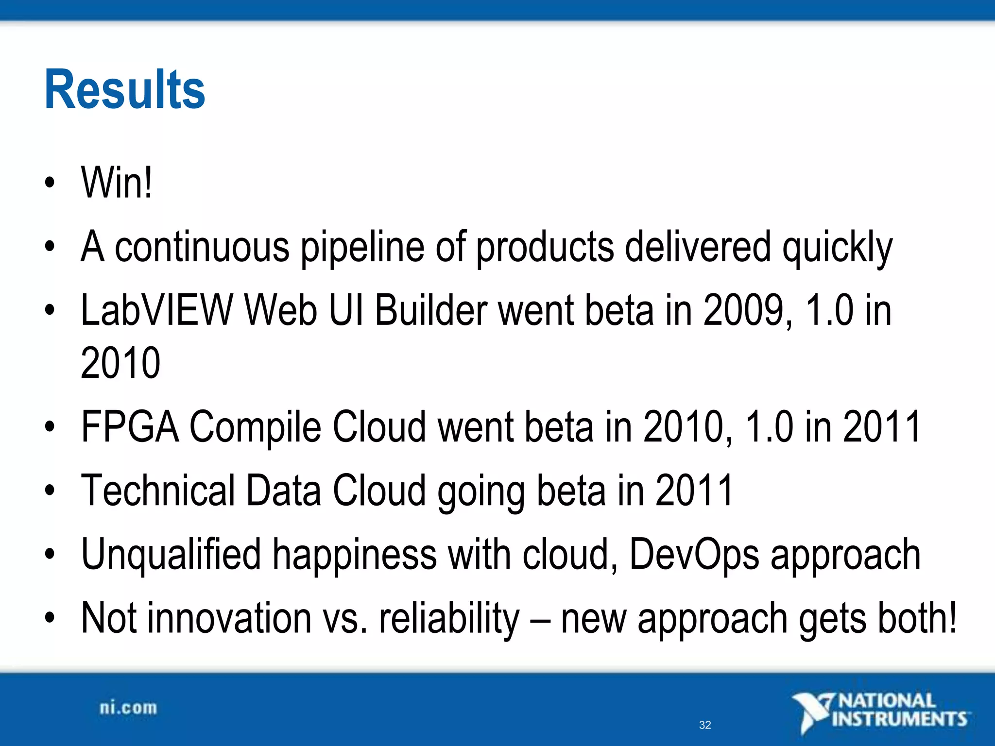 Results
• Win!
• A continuous pipeline of products delivered quickly
• LabVIEW Web UI Builder went beta in 2009, 1.0 in
  2010
• FPGA Compile Cloud went beta in 2010, 1.0 in 2011
• Technical Data Cloud going beta in 2011
• Unqualified happiness with cloud, DevOps approach
• Not innovation vs. reliability – new approach gets both!

                                         32
 