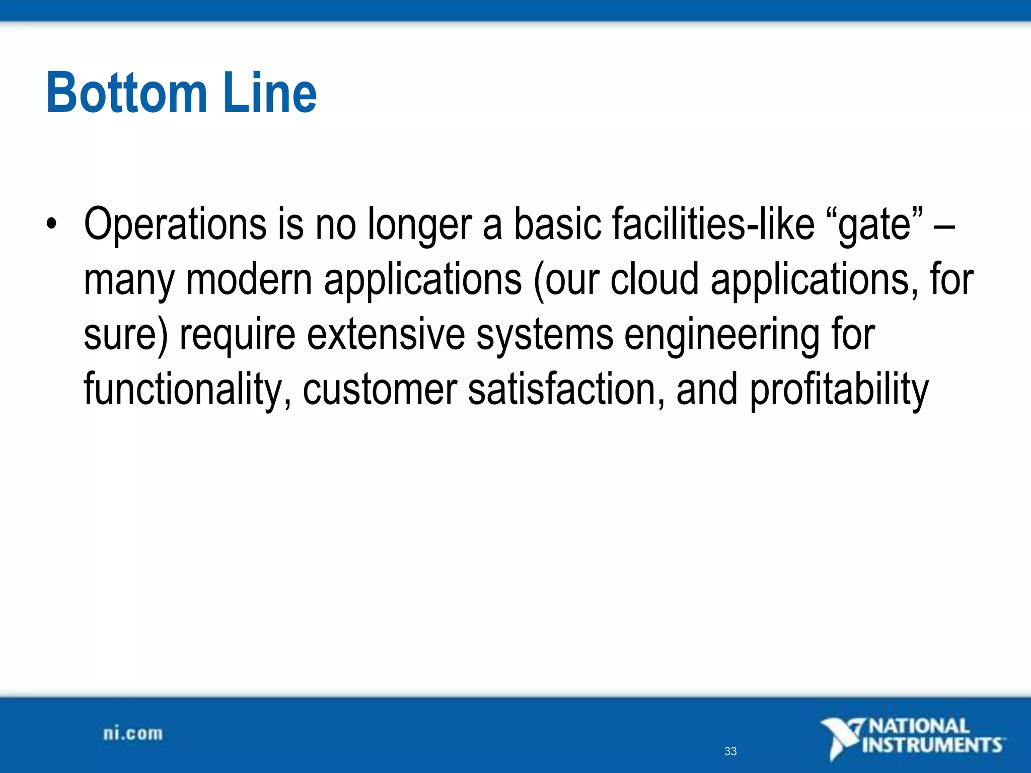Bottom Line

• Operations is no longer a basic facilities-like “gate” –
  many modern applications (our cloud applications, for
  sure) require extensive systems engineering for
  functionality, customer satisfaction, and profitability




                                          33
 