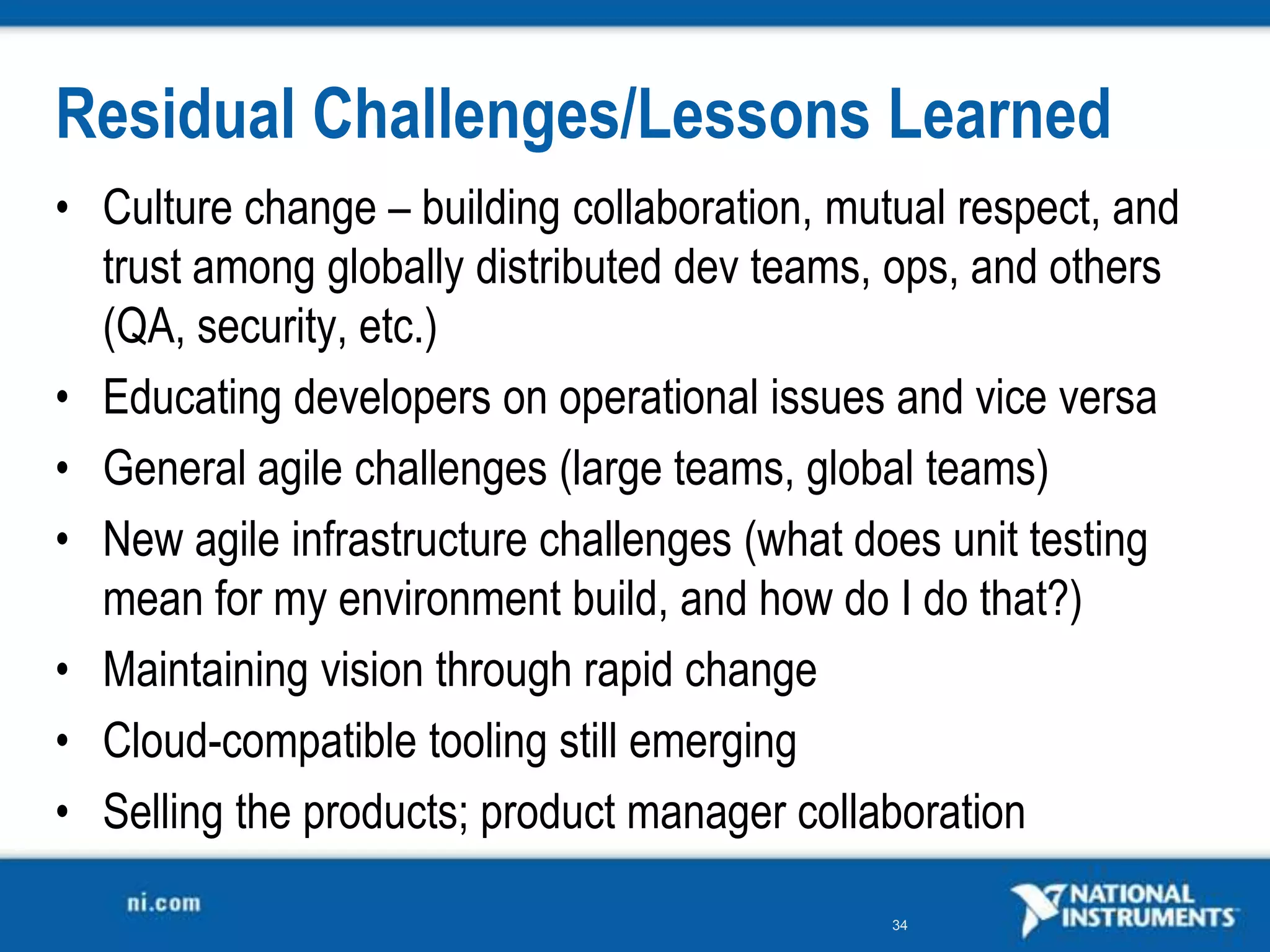Residual Challenges/Lessons Learned
• Culture change – building collaboration, mutual respect, and
  trust among globally distributed dev teams, ops, and others
  (QA, security, etc.)
• Educating developers on operational issues and vice versa
• General agile challenges (large teams, global teams)
• New agile infrastructure challenges (what does unit testing
  mean for my environment build, and how do I do that?)
• Maintaining vision through rapid change
• Cloud-compatible tooling still emerging
• Selling the products; product manager collaboration

                                              34
 
