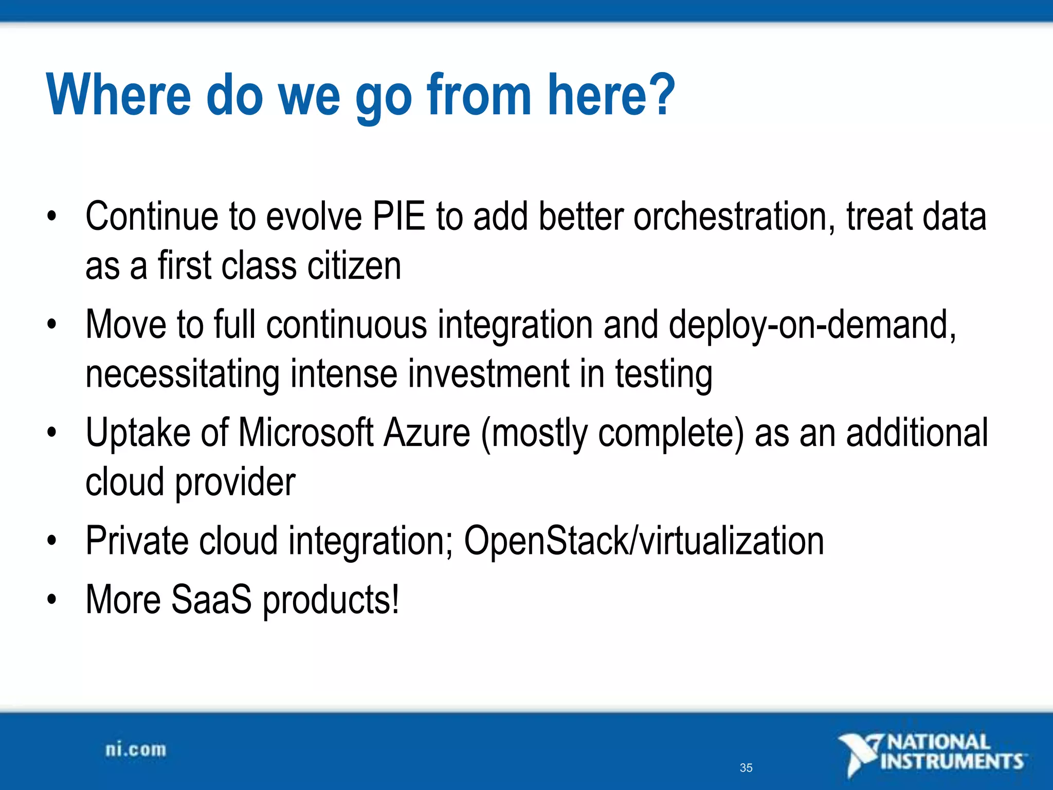 Where do we go from here?
• Continue to evolve PIE to add better orchestration, treat data
  as a first class citizen
• Move to full continuous integration and deploy-on-demand,
  necessitating intense investment in testing
• Uptake of Microsoft Azure (mostly complete) as an additional
  cloud provider
• Private cloud integration; OpenStack/virtualization
• More SaaS products!


                                               35
 