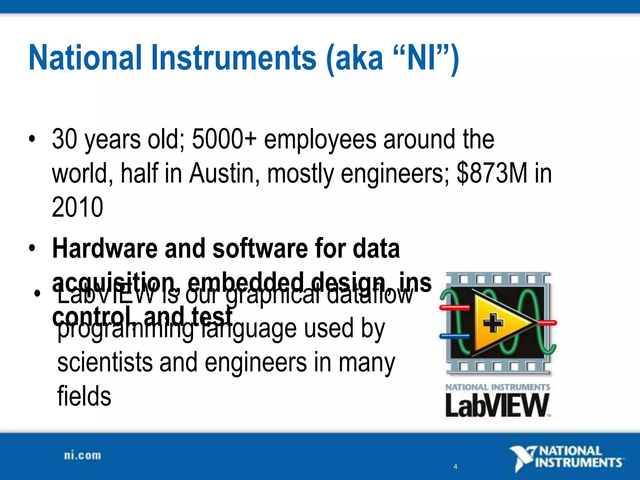 National Instruments (aka “NI”)

• 30 years old; 5000+ employees around the
   world, half in Austin, mostly engineers; $873M in
   2010
• Hardware and software for data
 • acquisition, our graphical dataflow
   LabVIEW is embedded design, instrument
   control, and test
   programming language used by
  scientists and engineers in many
  fields

                                          4
 