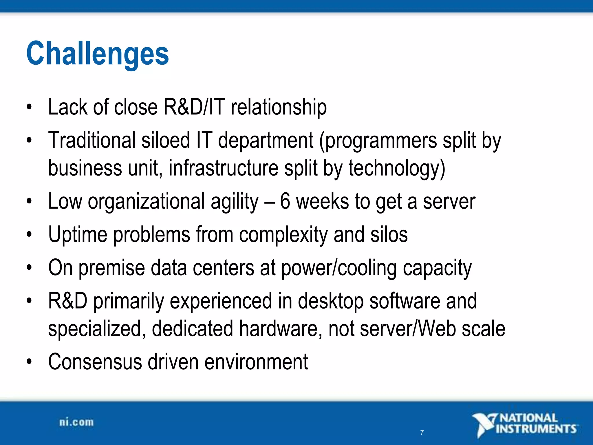 Challenges
• Lack of close R&amp;D/IT relationship
• Traditional siloed IT department (programmers split by
  business unit, infrastructure split by technology)
• Low organizational agility – 6 weeks to get a server
• Uptime problems from complexity and silos
• On premise data centers at power/cooling capacity
• R&amp;D primarily experienced in desktop software and
  specialized, dedicated hardware, not server/Web scale
• Consensus driven environment

                                              7
 