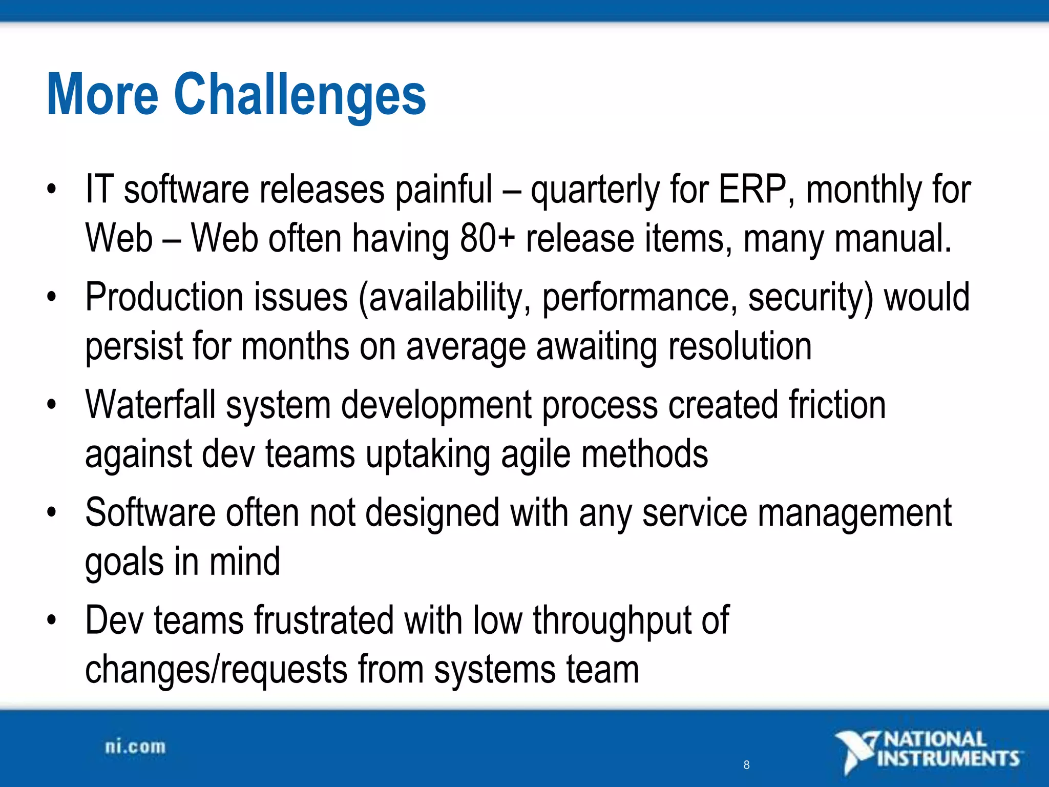 More Challenges
• IT software releases painful – quarterly for ERP, monthly for
  Web – Web often having 80+ release items, many manual.
• Production issues (availability, performance, security) would
  persist for months on average awaiting resolution
• Waterfall system development process created friction
  against dev teams uptaking agile methods
• Software often not designed with any service management
  goals in mind
• Dev teams frustrated with low throughput of
  changes/requests from systems team

                                               8
 