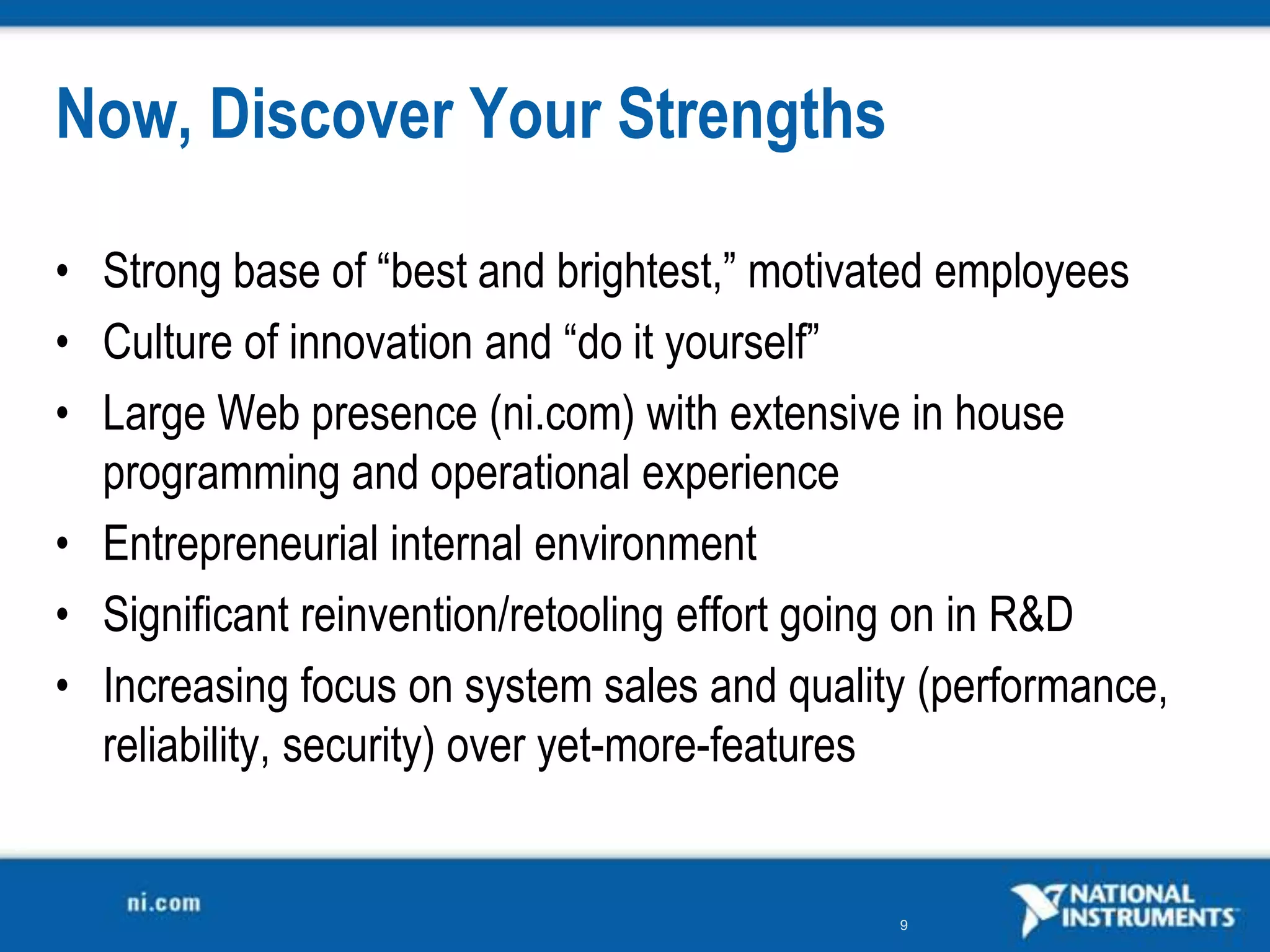 Now, Discover Your Strengths

• Strong base of “best and brightest,” motivated employees
• Culture of innovation and “do it yourself”
• Large Web presence (ni.com) with extensive in house
  programming and operational experience
• Entrepreneurial internal environment
• Significant reinvention/retooling effort going on in R&amp;D
• Increasing focus on system sales and quality (performance,
  reliability, security) over yet-more-features


                                             9
 