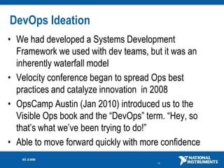 DevOps Ideation
• We had developed a Systems Development
  Framework we used with dev teams, but it was an
  inherently waterfall model
• Velocity conference began to spread Ops best
  practices and catalyze innovation in 2008
• OpsCamp Austin (Jan 2010) introduced us to the
  Visible Ops book and the “DevOps” term. “Hey, so
  that’s what we’ve been trying to do!”
• Able to move forward quickly with more confidence
                                       10
 