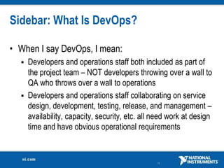 Sidebar: What Is DevOps?

• When I say DevOps, I mean:
   Developers and operations staff both included as part of
    the project team – NOT developers throwing over a wall to
    QA who throws over a wall to operations
   Developers and operations staff collaborating on service
    design, development, testing, release, and management –
    availability, capacity, security, etc. all need work at design
    time and have obvious operational requirements


                                               11
 