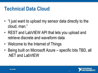 Technical Data Cloud

• “I just want to upload my sensor data directly to the
  cloud, man.”
• REST and LabVIEW API that lets you upload and
  retrieve discrete and waveform data
• Welcome to the Internet of Things
• Being built on Microsoft Azure – specific bits TBD, all
  .NET and LabVIEW


                                          21
 