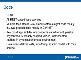 Code
• REST!
• All REST-based Web services
• Multiple tech stacks - cloud and systems mgmt code mostly
  in Java, product code mostly in C#/.NET
• Key cloud app architecture concerns – multitenant, parallel,
  asynchronous, loosely coupled, APIed, instrumented,
  resilient in dynamic/ephemeral environment
• Developers deliver tests, monitoring, system model with their
  service


                                              27
 