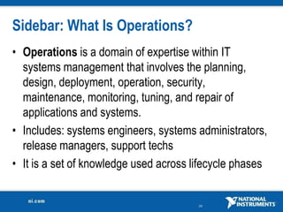Sidebar: What Is Operations?
• Operations is a domain of expertise within IT
  systems management that involves the planning,
  design, deployment, operation, security,
  maintenance, monitoring, tuning, and repair of
  applications and systems.
• Includes: systems engineers, systems administrators,
  release managers, support techs
• It is a set of knowledge used across lifecycle phases


                                        29
 