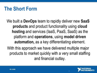 The Short Form

 We built a DevOps team to rapidly deliver new SaaS
    products and product functionality using cloud
    hosting and services (IaaS, PaaS, SaaS) as the
     platform and operations, using model driven
     automation, as a key differentiating element.
 With this approach we have delivered multiple major
  products to market quickly with a very small staffing
                  and financial outlay.

                                         3
 