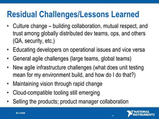 Residual Challenges/Lessons Learned
• Culture change – building collaboration, mutual respect, and
  trust among globally distributed dev teams, ops, and others
  (QA, security, etc.)
• Educating developers on operational issues and vice versa
• General agile challenges (large teams, global teams)
• New agile infrastructure challenges (what does unit testing
  mean for my environment build, and how do I do that?)
• Maintaining vision through rapid change
• Cloud-compatible tooling still emerging
• Selling the products; product manager collaboration

                                              34
 