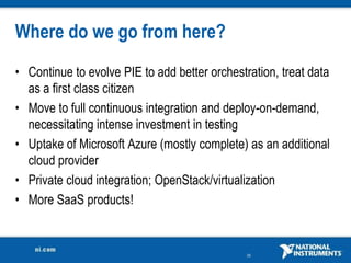 Where do we go from here?
• Continue to evolve PIE to add better orchestration, treat data
  as a first class citizen
• Move to full continuous integration and deploy-on-demand,
  necessitating intense investment in testing
• Uptake of Microsoft Azure (mostly complete) as an additional
  cloud provider
• Private cloud integration; OpenStack/virtualization
• More SaaS products!


                                               35
 