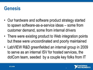 Genesis

• Our hardware and software product strategy started
  to spawn software-as-a-service ideas – some from
  customer demand, some from internal drivers
• There were existing product to Web integration points
  but these were uncoordinated and poorly maintained
• LabVIEW R&D greenfielded an internal group in 2009
  to serve as an internal ISV for hosted services, the
  dotCom team, seeded by a couple key folks from IT

                                        6
 