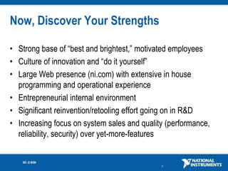 Now, Discover Your Strengths

• Strong base of “best and brightest,” motivated employees
• Culture of innovation and “do it yourself”
• Large Web presence (ni.com) with extensive in house
  programming and operational experience
• Entrepreneurial internal environment
• Significant reinvention/retooling effort going on in R&D
• Increasing focus on system sales and quality (performance,
  reliability, security) over yet-more-features


                                             9
 