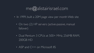 me@alistairisrael.com
• In 1999, built a 20M page view per month Web site
• On two (2) HP servers (active-passive, manual
failover)
• Dual Pentium 3 CPUs at 500+ MHz, 256MB RAM,
200GB HD
• ASP and C++ on Microsoft IIS
 
