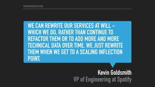WE CAN REWRITE OUR SERVICES AT WILL -
WHICH WE DO, RATHER THAN CONTINUE TO
REFACTOR THEM OR TO ADD MORE AND MORE
TECHNICAL DATA OVER TIME. WE JUST REWRITE
THEM WHEN WE GET TO A SCALING INFLECTION
POINT.
Kevin Goldsmith 
VP of Engineering at Spotify
MICROSERVICES
 