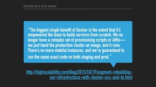 “The biggest single benefit of Docker is the extent that it’s
empowered the team to build services from scratch. We no
longer have a complex set of provisioning scripts or AMIs—
we just hand the production cluster an image, and it runs.
There’s no more stateful instances, and we’re guaranteed to
run the same exact code on both staging and prod.”
http://highscalability.com/blog/2015/10/19/segment-rebuilding-
our-infrastructure-with-docker-ecs-and-te.html
DEVCON 2015 TECH RADAR
 