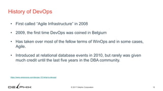10© 2017 Delphix Corporation
History of DevOps
• First called “Agile Infrastructure” in 2008
• 2009, the first time DevOps was coined in Belgium
• Has taken over most of the fellow terms of WinOps and in some cases,
Agile.
• Introduced at relational database events in 2010, but rarely was given
much credit until the last five years in the DBA community.
https://www.versionone.com/devops-101/what-is-devops/
 