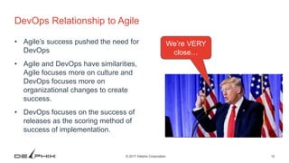 12© 2017 Delphix Corporation
DevOps Relationship to Agile
• Agile’s success pushed the need for
DevOps
• Agile and DevOps have similarities,
Agile focuses more on culture and
DevOps focuses more on
organizational changes to create
success.
• DevOps focuses on the success of
releases as the scoring method of
success of implementation.
We’re VERY
close…
 