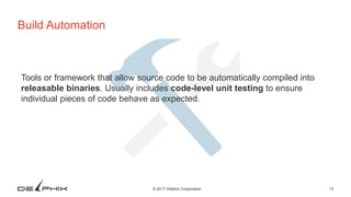 13© 2017 Delphix Corporation
Build Automation
Tools or framework that allow source code to be automatically compiled into
releasable binaries. Usually includes code-level unit testing to ensure
individual pieces of code behave as expected.
 