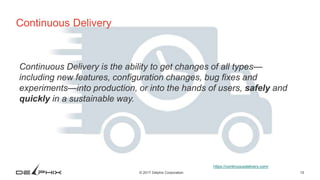 15© 2017 Delphix Corporation
Continuous Delivery
Continuous Delivery is the ability to get changes of all types—
including new features, configuration changes, bug fixes and
experiments—into production, or into the hands of users, safely and
quickly in a sustainable way.
https://continuousdelivery.com/
 