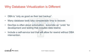 23© 2017 Delphix Corporation
Why Database Virtualization is Different
• DBA is “only as good as their last backup”.
• Many database tools take considerable time to recover.
• DevOps is often about automation- automate an “undo” for
development and testing that includes data rewind.
• Include a self-service tool that will allow for rewind without DBA
intervention.
 