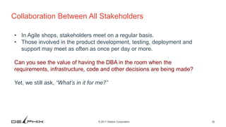 30© 2017 Delphix Corporation
Collaboration Between All Stakeholders
• In Agile shops, stakeholders meet on a regular basis.
• Those involved in the product development, testing, deployment and
support may meet as often as once per day or more.
Can you see the value of having the DBA in the room when the
requirements, infrastructure, code and other decisions are being made?
Yet, we still ask, “What’s in it for me?”
 