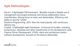 37© 2017 Delphix Corporation
Agile Methodologies
Scrum- A lightweight PM framework. Benefits include a flexible set of
management and project protocols and strong collaboration focus.
Lean/Kanban- Strong focus on team and deliverables. Efficiency and
ability to see the “whole”.
Extreme Programming, (XP)- Now the most popular, with continuous
delivery key.
Crystal- A lightweight agile framework. A removal of hurdles, including
bureaucracy, obstacles and other impediments to the development cycle.
Feature Driven Development, (FDD)- client and architecture centric
software development, focused on the feature deliverable.
 