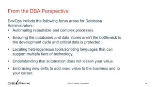 49© 2017 Delphix Corporation
From the DBA Perspective
DevOps include the following focus areas for Database
Administrators:
• Automating repeatable and complex processes
• Ensuring the databases and data stores aren’t the bottleneck to
the development cycle and critical data is protected.
• Locating heterogeneous tools/scripting languages that can
support multiple tiers of technology.
• Understanding that automation does not lessen your value.
• Embracing new skills to add more value to the business and to
your career.
 
