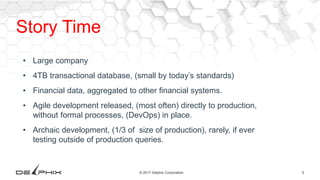 5© 2017 Delphix Corporation
Story Time
• Large company
• 4TB transactional database, (small by today’s standards)
• Financial data, aggregated to other financial systems.
• Agile development released, (most often) directly to production,
without formal processes, (DevOps) in place.
• Archaic development, (1/3 of size of production), rarely, if ever
testing outside of production queries.
 
