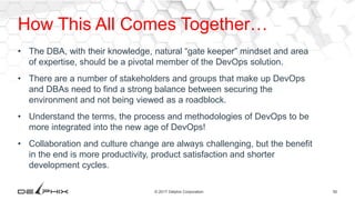 50© 2017 Delphix Corporation
How This All Comes Together…
• The DBA, with their knowledge, natural “gate keeper” mindset and area
of expertise, should be a pivotal member of the DevOps solution.
• There are a number of stakeholders and groups that make up DevOps
and DBAs need to find a strong balance between securing the
environment and not being viewed as a roadblock.
• Understand the terms, the process and methodologies of DevOps to be
more integrated into the new age of DevOps!
• Collaboration and culture change are always challenging, but the benefit
in the end is more productivity, product satisfaction and shorter
development cycles.
 