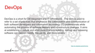 9© 2017 Delphix Corporation
https://en.wikipedia.org/wiki/DevOps
DevOps
DevOps is a short for DEVelopment and IT OPerationS. The term is used to
refer to a set of practices that emphasize the collaboration and communication of
both software developers and information technology (IT) professionals while
automating the process of software delivery and infrastructure changes. It aims
at establishing a culture and environment where building, testing, and releasing
software can happen rapidly, frequently, and more reliably
 