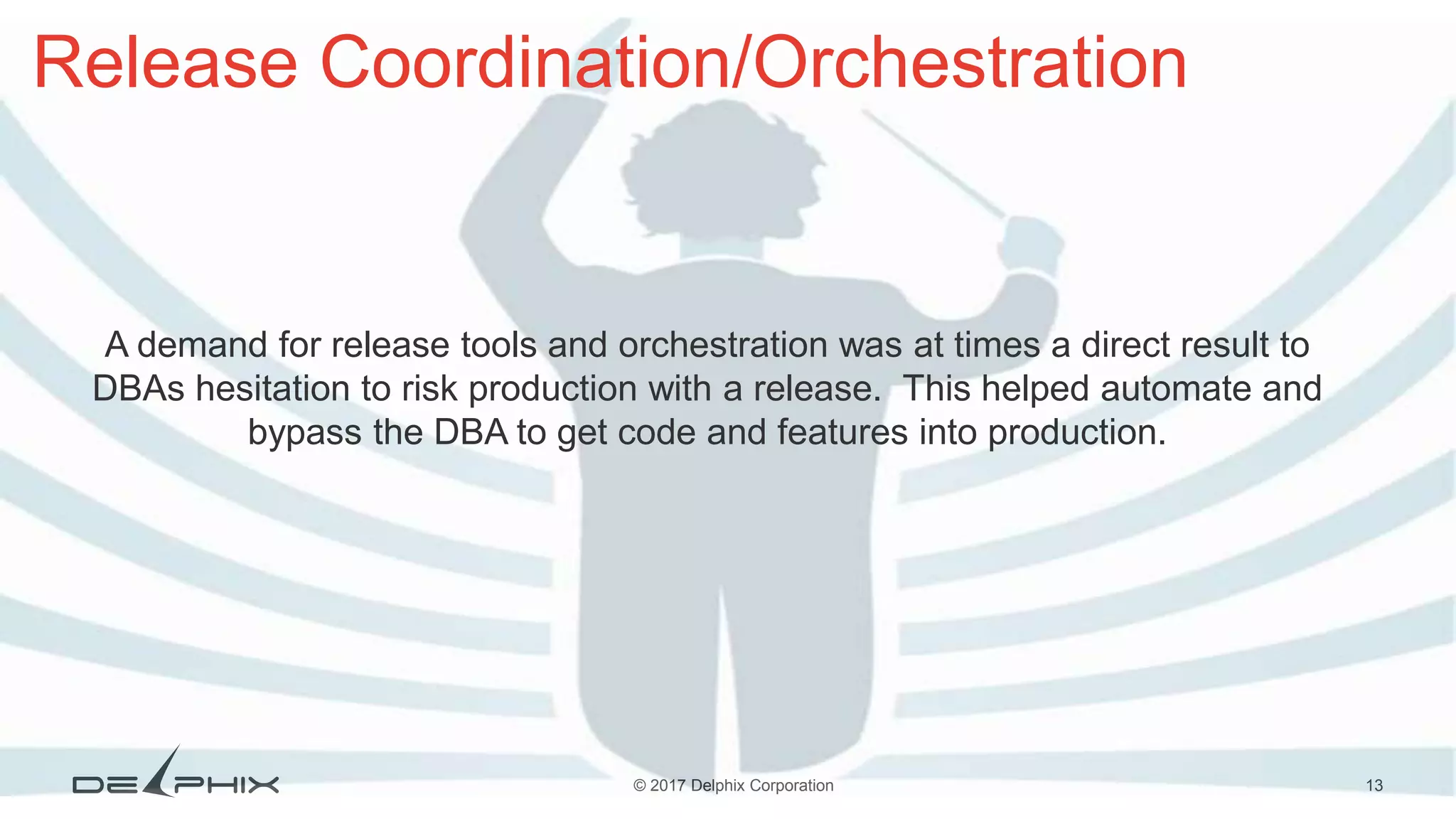 13© 2017 Delphix Corporation Release Coordination/Orchestration A demand for release tools and orchestration was at times a direct result to DBAs hesitation to risk production with a release. This helped automate and bypass the DBA to get code and features into production. 