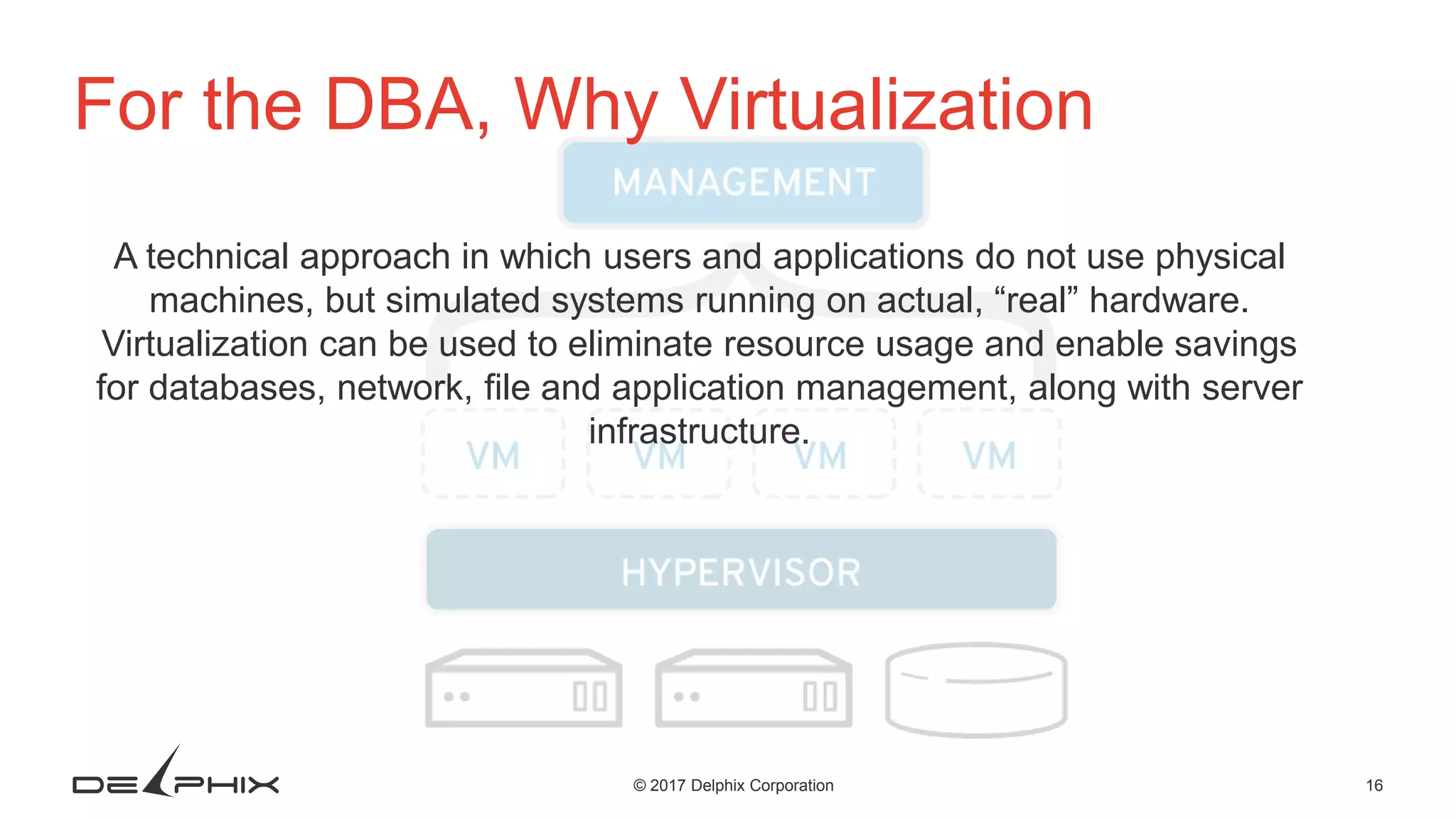 16© 2017 Delphix Corporation For the DBA, Why Virtualization A technical approach in which users and applications do not use physical machines, but simulated systems running on actual, “real” hardware. Virtualization can be used to eliminate resource usage and enable savings for databases, network, file and application management, along with server infrastructure. 
