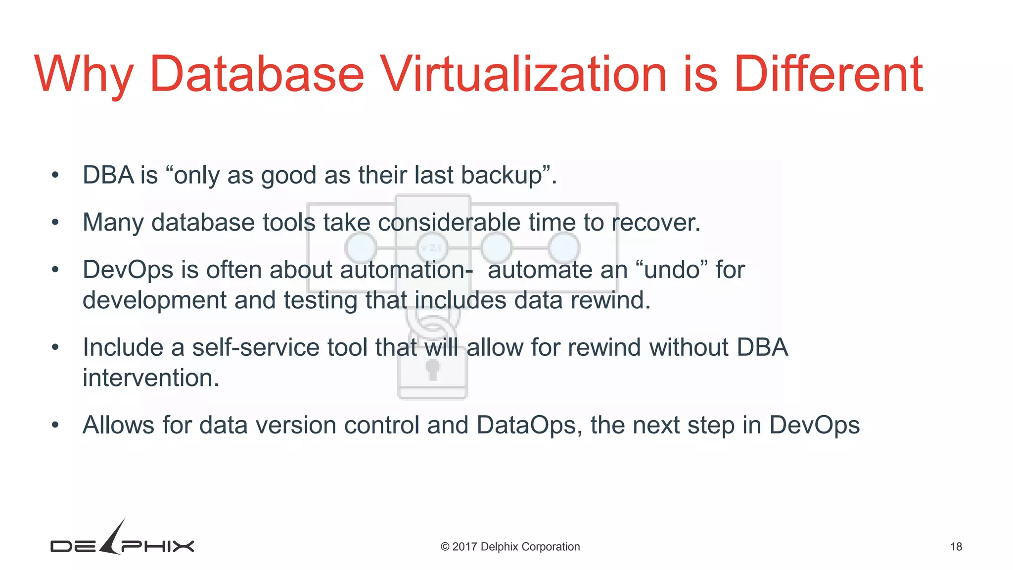 18© 2017 Delphix Corporation Why Database Virtualization is Different • DBA is “only as good as their last backup”. • Many database tools take considerable time to recover. • DevOps is often about automation- automate an “undo” for development and testing that includes data rewind. • Include a self-service tool that will allow for rewind without DBA intervention. • Allows for data version control and DataOps, the next step in DevOps 