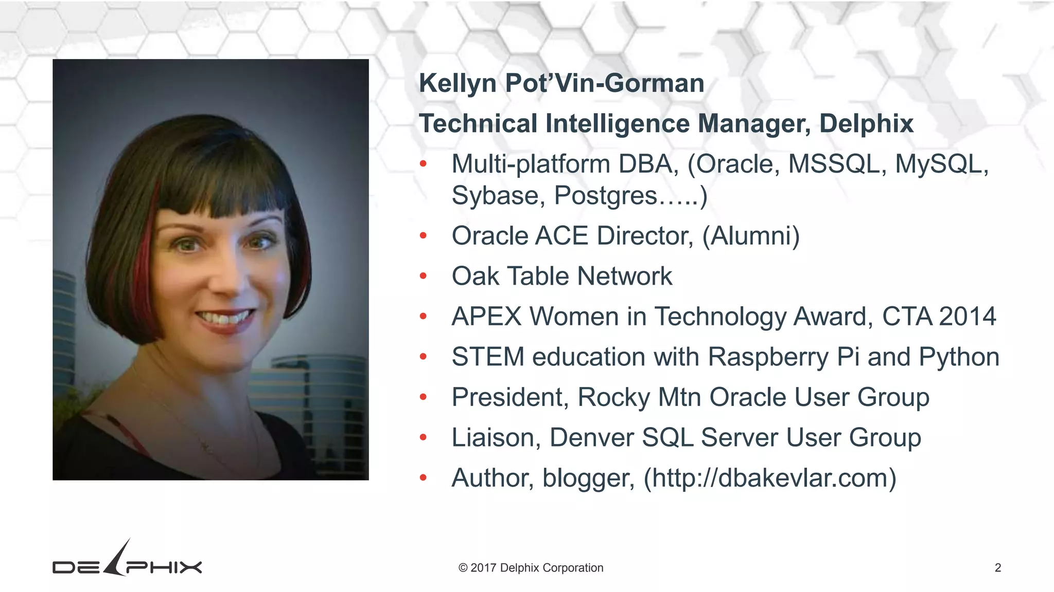 2© 2017 Delphix Corporation Kellyn Pot’Vin-Gorman Technical Intelligence Manager, Delphix • Multi-platform DBA, (Oracle, MSSQL, MySQL, Sybase, Postgres…..) • Oracle ACE Director, (Alumni) • Oak Table Network • APEX Women in Technology Award, CTA 2014 • STEM education with Raspberry Pi and Python • President, Rocky Mtn Oracle User Group • Liaison, Denver SQL Server User Group • Author, blogger, (http://dbakevlar.com) 