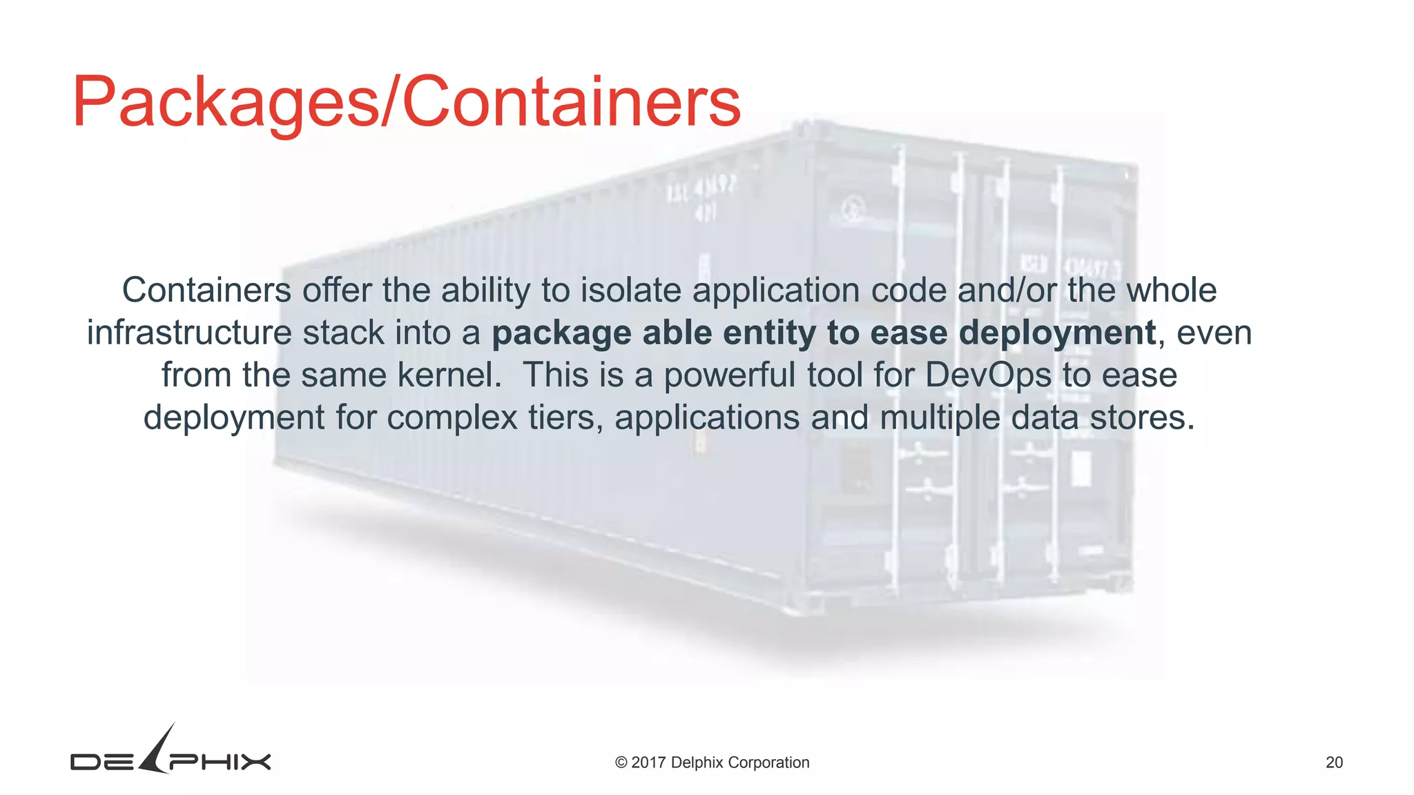 20© 2017 Delphix Corporation Packages/Containers Containers offer the ability to isolate application code and/or the whole infrastructure stack into a package able entity to ease deployment, even from the same kernel. This is a powerful tool for DevOps to ease deployment for complex tiers, applications and multiple data stores. 