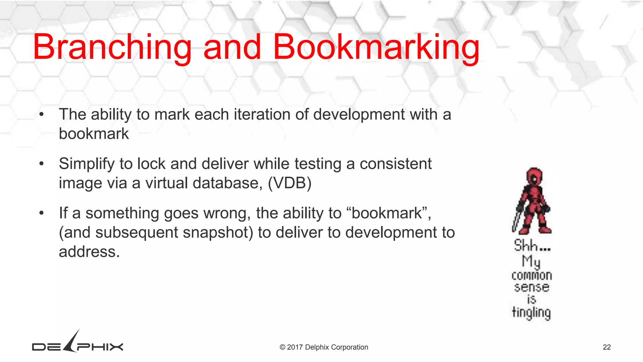 22© 2017 Delphix Corporation Branching and Bookmarking • The ability to mark each iteration of development with a bookmark • Simplify to lock and deliver while testing a consistent image via a virtual database, (VDB) • If a something goes wrong, the ability to “bookmark”, (and subsequent snapshot) to deliver to development to address. 