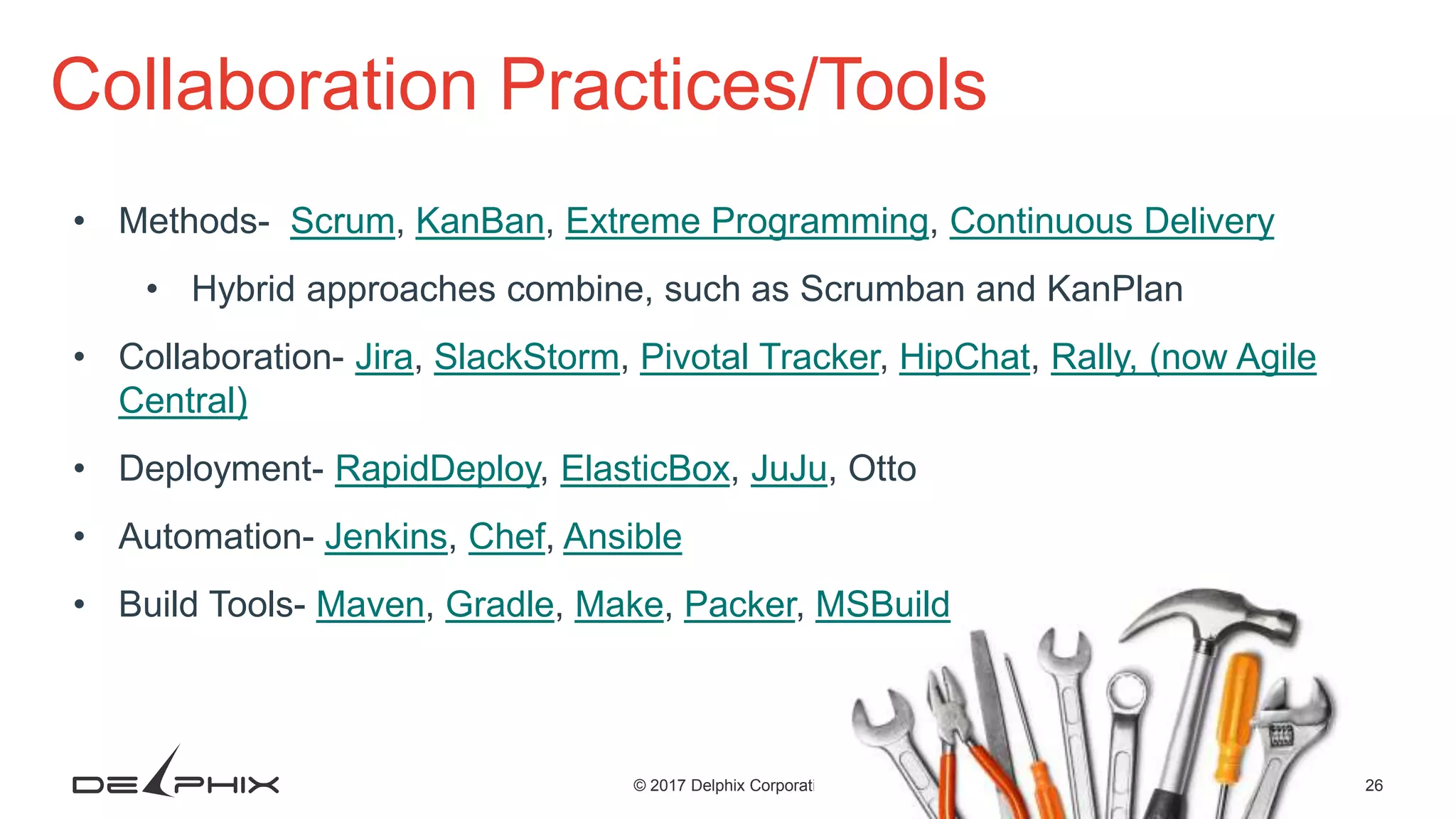 26© 2017 Delphix Corporation Collaboration Practices/Tools • Methods- Scrum, KanBan, Extreme Programming, Continuous Delivery • Hybrid approaches combine, such as Scrumban and KanPlan • Collaboration- Jira, SlackStorm, Pivotal Tracker, HipChat, Rally, (now Agile Central) • Deployment- RapidDeploy, ElasticBox, JuJu, Otto • Automation- Jenkins, Chef, Ansible • Build Tools- Maven, Gradle, Make, Packer, MSBuild 