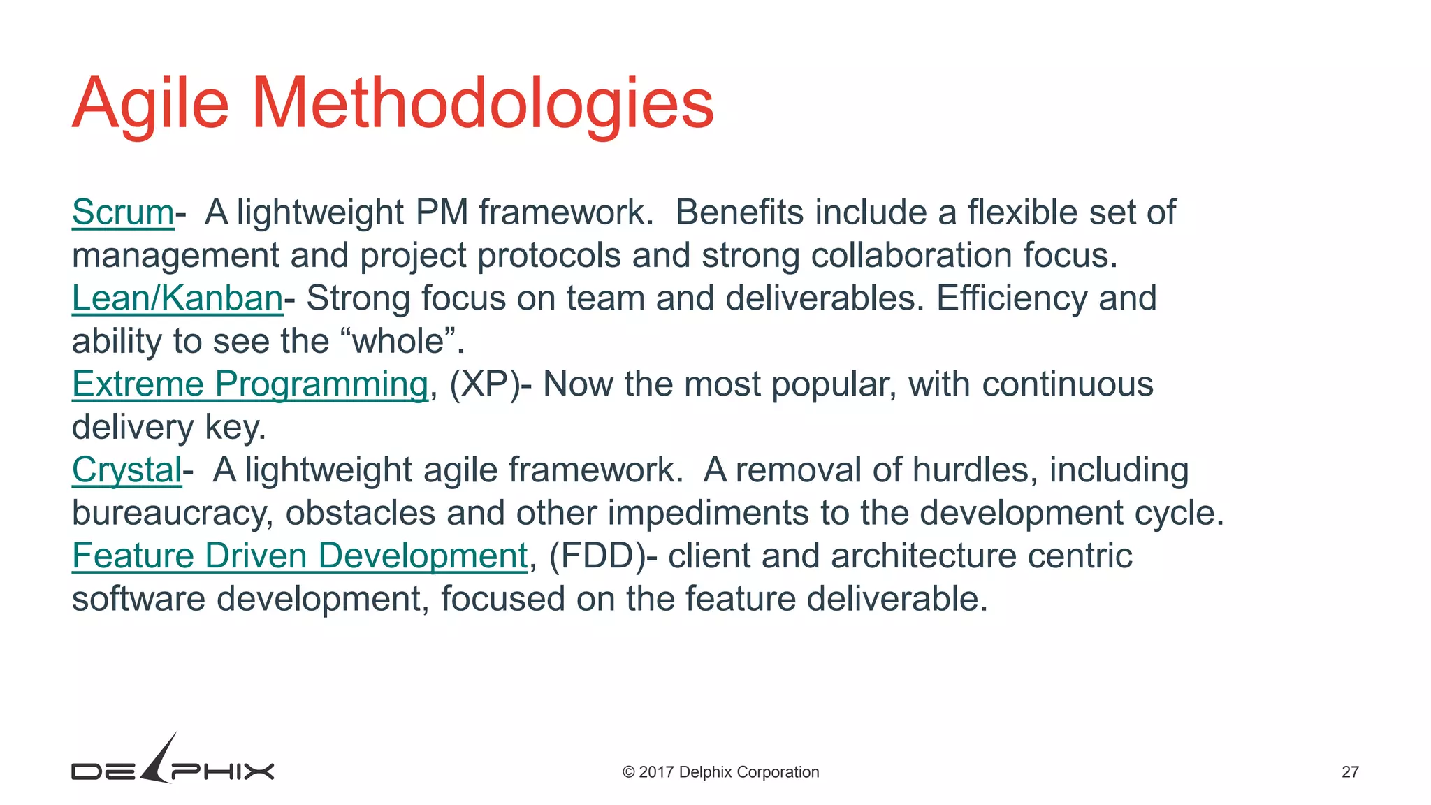 27© 2017 Delphix Corporation Agile Methodologies Scrum- A lightweight PM framework. Benefits include a flexible set of management and project protocols and strong collaboration focus. Lean/Kanban- Strong focus on team and deliverables. Efficiency and ability to see the “whole”. Extreme Programming, (XP)- Now the most popular, with continuous delivery key. Crystal- A lightweight agile framework. A removal of hurdles, including bureaucracy, obstacles and other impediments to the development cycle. Feature Driven Development, (FDD)- client and architecture centric software development, focused on the feature deliverable. 