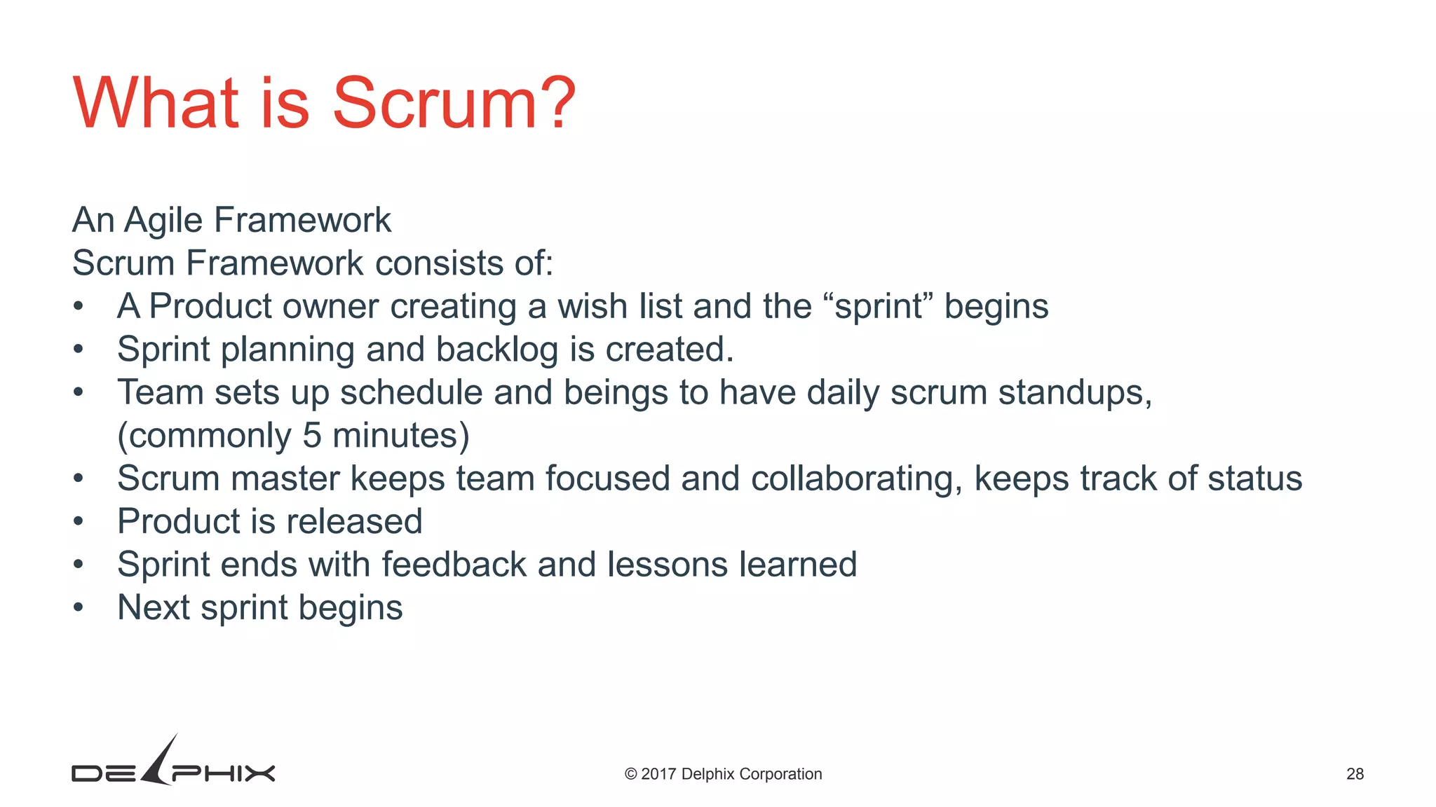 28© 2017 Delphix Corporation What is Scrum? An Agile Framework Scrum Framework consists of: • A Product owner creating a wish list and the “sprint” begins • Sprint planning and backlog is created. • Team sets up schedule and beings to have daily scrum standups, (commonly 5 minutes) • Scrum master keeps team focused and collaborating, keeps track of status • Product is released • Sprint ends with feedback and lessons learned • Next sprint begins 