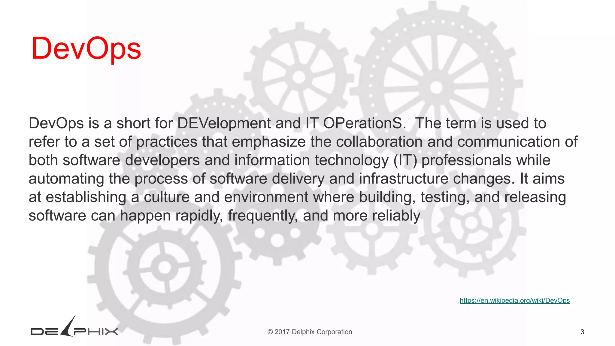 3© 2017 Delphix Corporation https://en.wikipedia.org/wiki/DevOps DevOps DevOps is a short for DEVelopment and IT OPerationS. The term is used to refer to a set of practices that emphasize the collaboration and communication of both software developers and information technology (IT) professionals while automating the process of software delivery and infrastructure changes. It aims at establishing a culture and environment where building, testing, and releasing software can happen rapidly, frequently, and more reliably 
