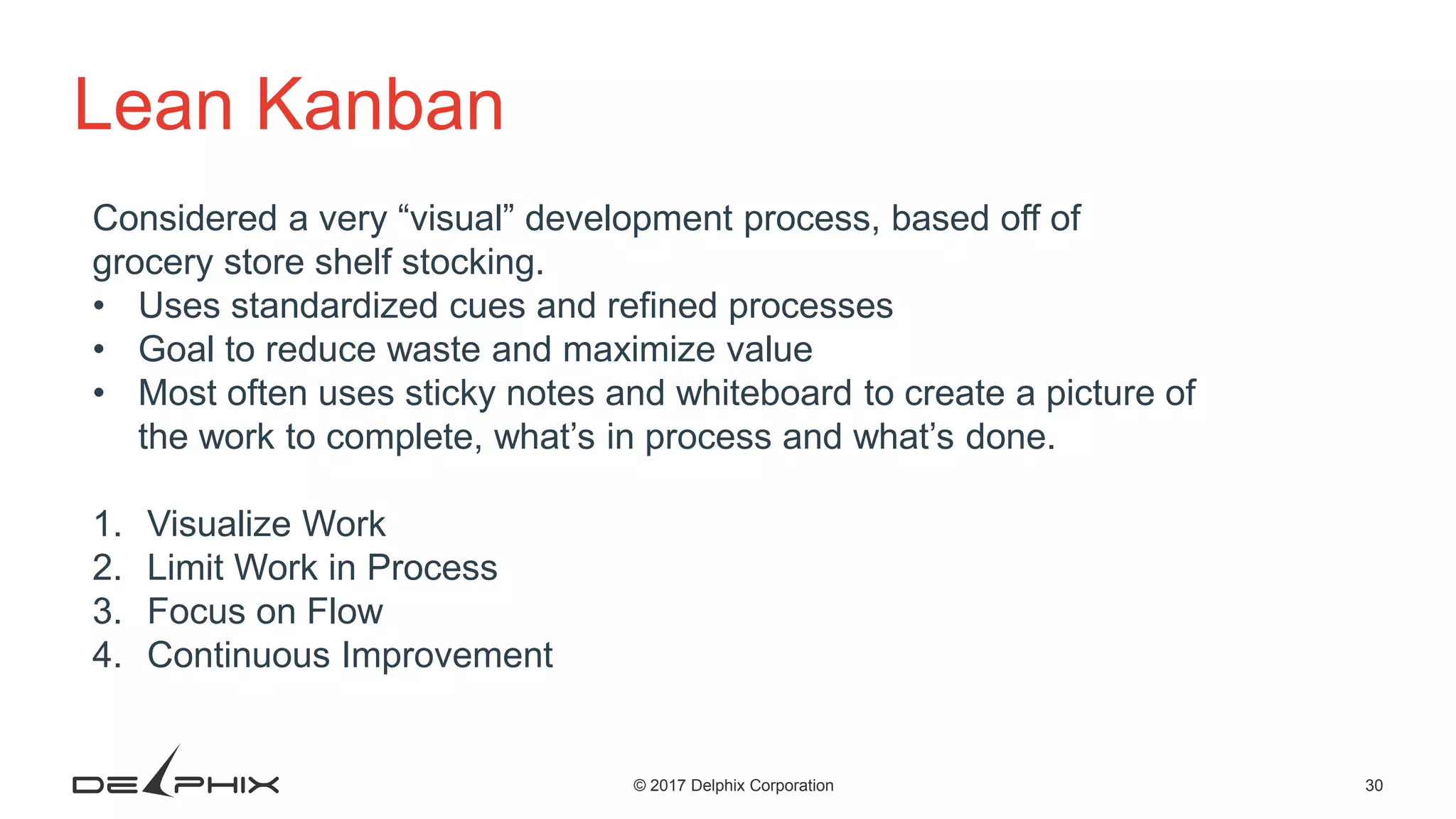 30© 2017 Delphix Corporation Lean Kanban Considered a very “visual” development process, based off of grocery store shelf stocking. • Uses standardized cues and refined processes • Goal to reduce waste and maximize value • Most often uses sticky notes and whiteboard to create a picture of the work to complete, what’s in process and what’s done. 1. Visualize Work 2. Limit Work in Process 3. Focus on Flow 4. Continuous Improvement 