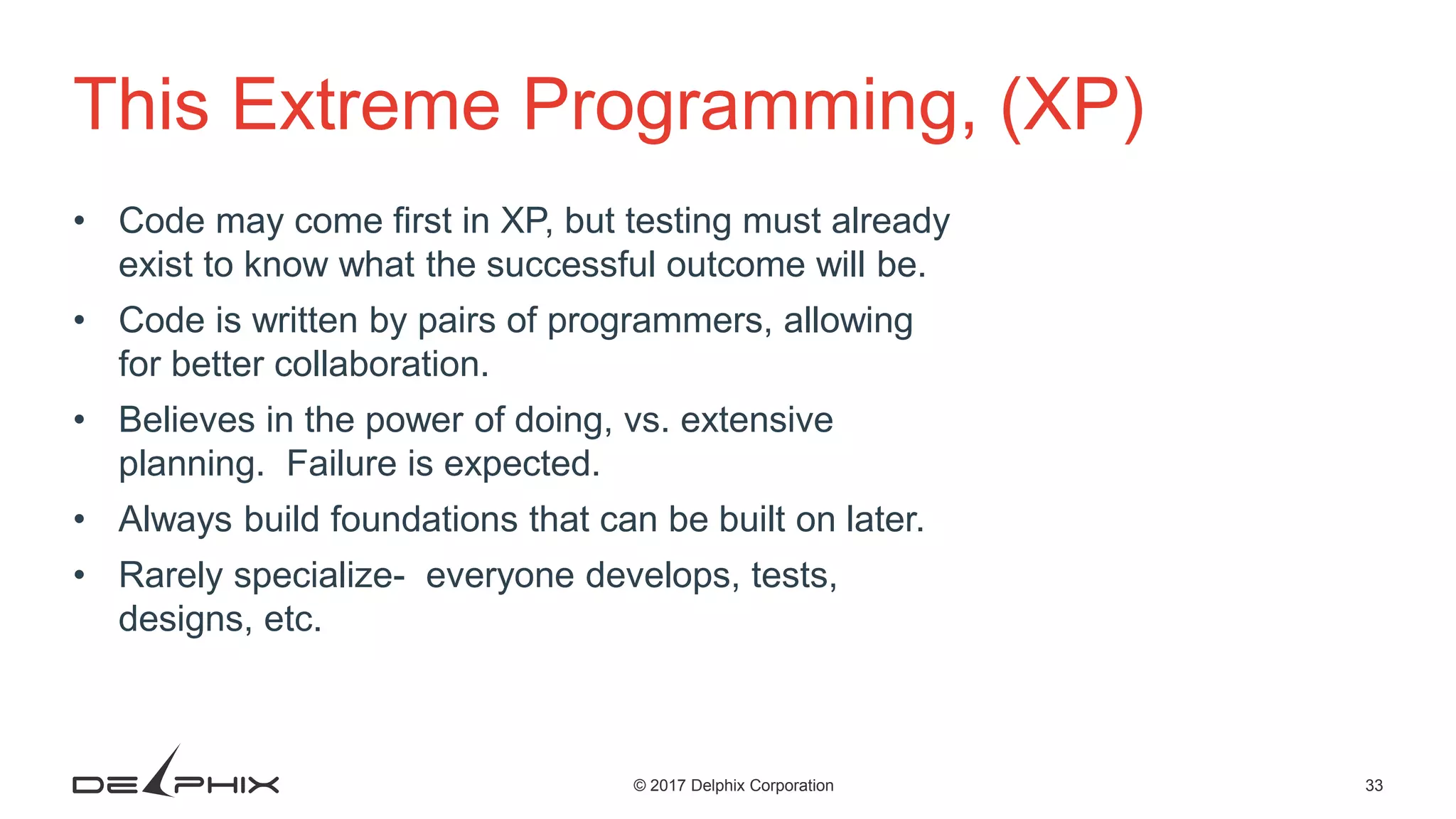 33© 2017 Delphix Corporation This Extreme Programming, (XP) • Code may come first in XP, but testing must already exist to know what the successful outcome will be. • Code is written by pairs of programmers, allowing for better collaboration. • Believes in the power of doing, vs. extensive planning. Failure is expected. • Always build foundations that can be built on later. • Rarely specialize- everyone develops, tests, designs, etc. 