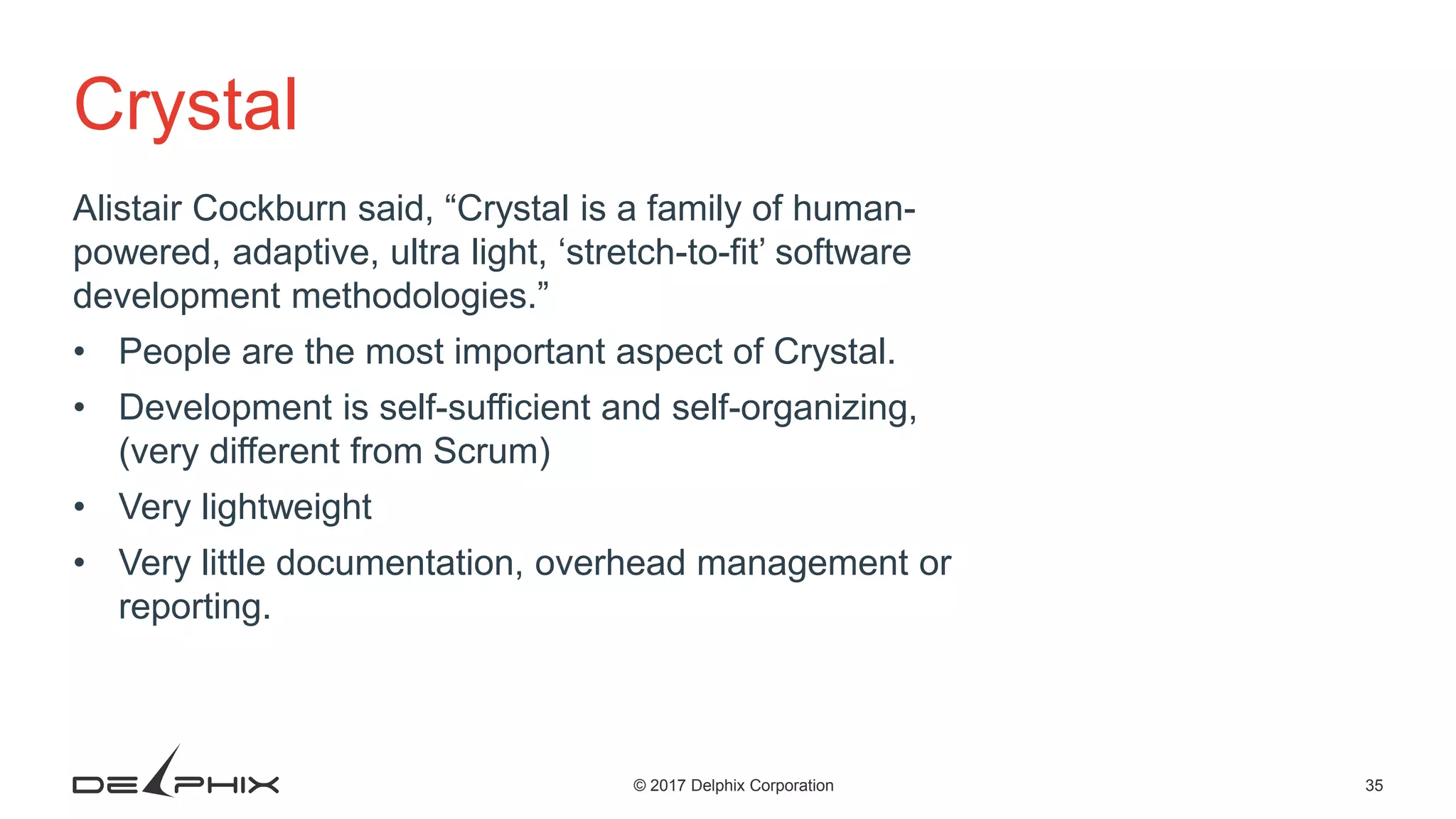 35© 2017 Delphix Corporation Crystal Alistair Cockburn said, “Crystal is a family of human- powered, adaptive, ultra light, ‘stretch-to-fit’ software development methodologies.” • People are the most important aspect of Crystal. • Development is self-sufficient and self-organizing, (very different from Scrum) • Very lightweight • Very little documentation, overhead management or reporting. 