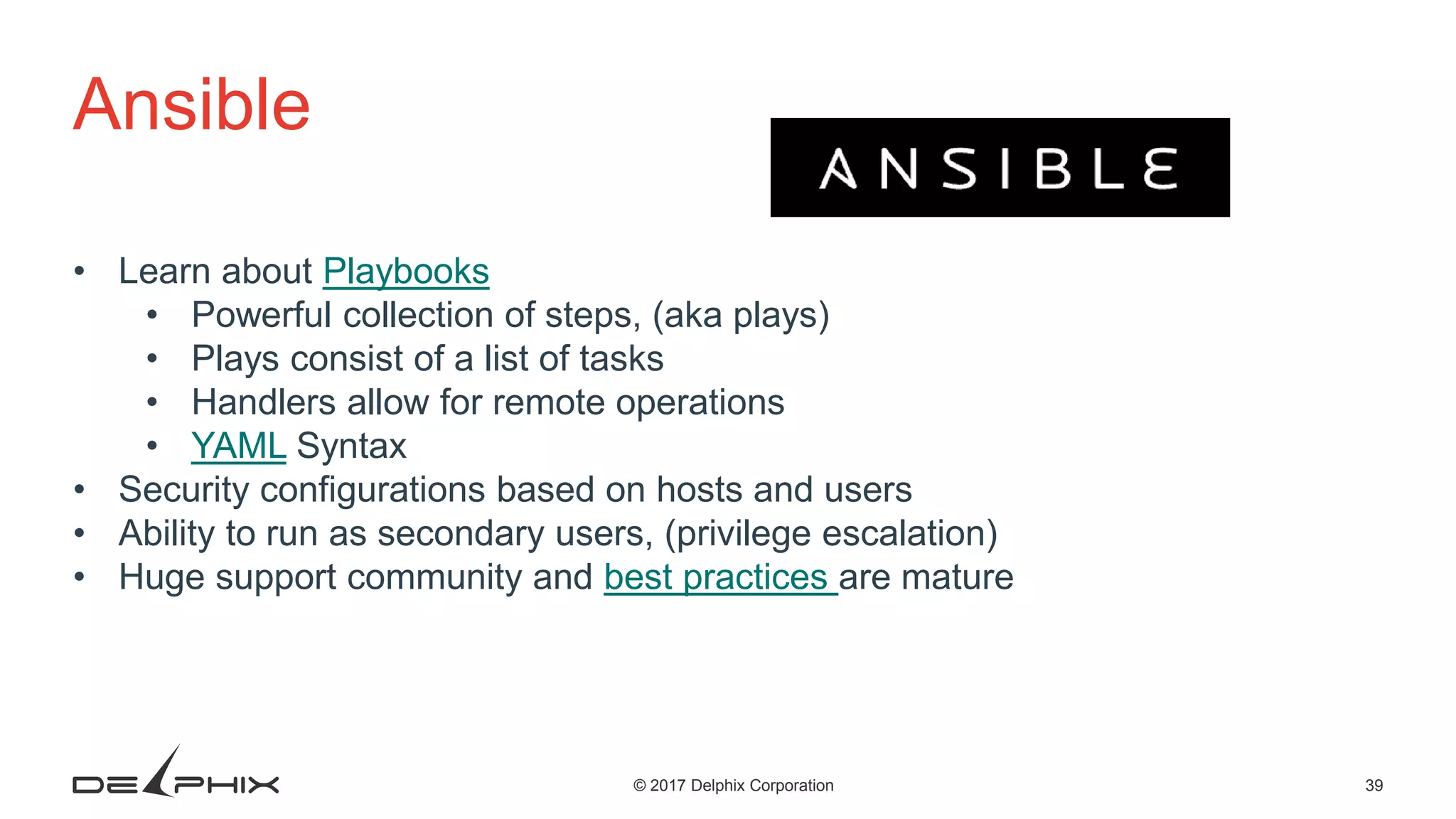 39© 2017 Delphix Corporation Ansible • Learn about Playbooks • Powerful collection of steps, (aka plays) • Plays consist of a list of tasks • Handlers allow for remote operations • YAML Syntax • Security configurations based on hosts and users • Ability to run as secondary users, (privilege escalation) • Huge support community and best practices are mature 