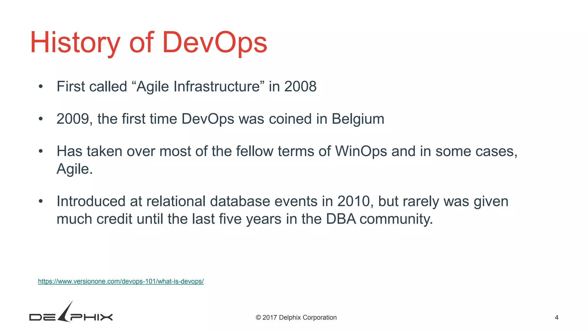 4© 2017 Delphix Corporation History of DevOps • First called “Agile Infrastructure” in 2008 • 2009, the first time DevOps was coined in Belgium • Has taken over most of the fellow terms of WinOps and in some cases, Agile. • Introduced at relational database events in 2010, but rarely was given much credit until the last five years in the DBA community. https://www.versionone.com/devops-101/what-is-devops/ 